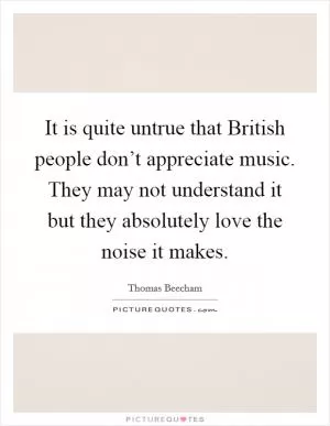 It is quite untrue that British people don’t appreciate music. They may not understand it but they absolutely love the noise it makes Picture Quote #1