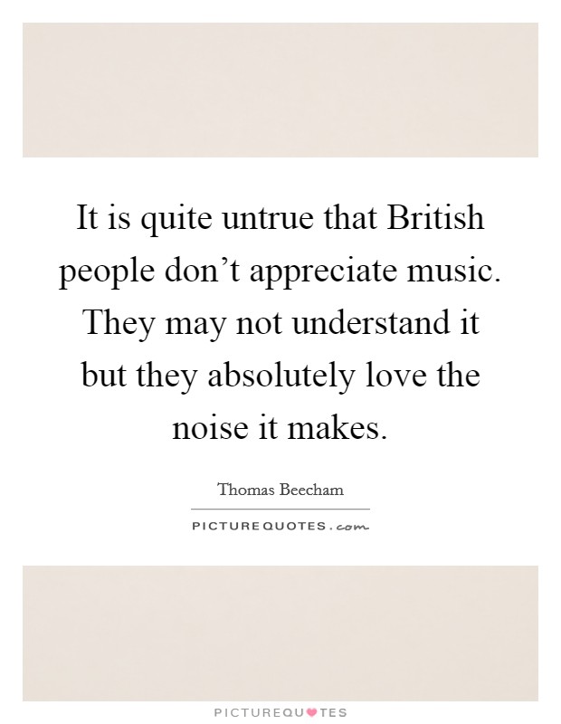 It is quite untrue that British people don't appreciate music. They may not understand it but they absolutely love the noise it makes Picture Quote #1