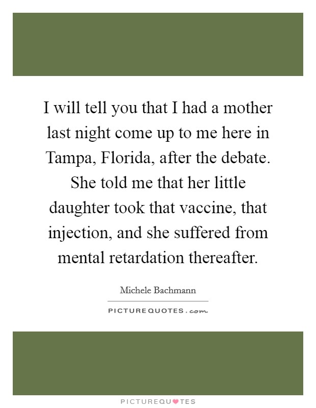 I will tell you that I had a mother last night come up to me here in Tampa, Florida, after the debate. She told me that her little daughter took that vaccine, that injection, and she suffered from mental retardation thereafter Picture Quote #1