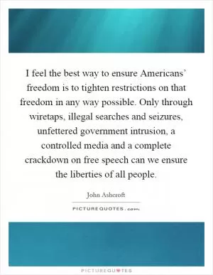 I feel the best way to ensure Americans’ freedom is to tighten restrictions on that freedom in any way possible. Only through wiretaps, illegal searches and seizures, unfettered government intrusion, a controlled media and a complete crackdown on free speech can we ensure the liberties of all people Picture Quote #1