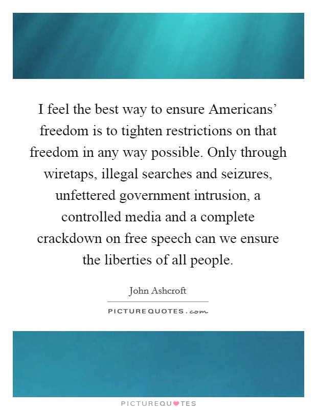 I feel the best way to ensure Americans' freedom is to tighten restrictions on that freedom in any way possible. Only through wiretaps, illegal searches and seizures, unfettered government intrusion, a controlled media and a complete crackdown on free speech can we ensure the liberties of all people Picture Quote #1