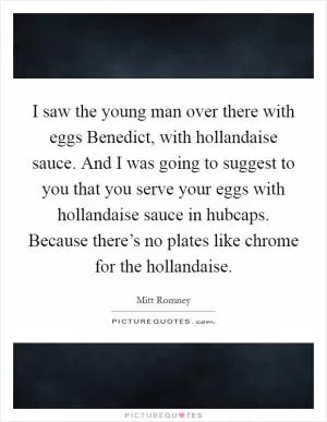 I saw the young man over there with eggs Benedict, with hollandaise sauce. And I was going to suggest to you that you serve your eggs with hollandaise sauce in hubcaps. Because there’s no plates like chrome for the hollandaise Picture Quote #1