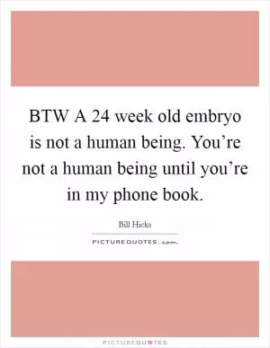BTW A 24 week old embryo is not a human being. You’re not a human being until you’re in my phone book Picture Quote #1