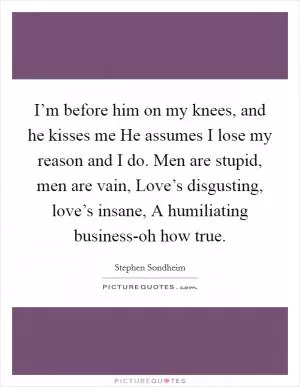 I’m before him on my knees, and he kisses me He assumes I lose my reason and I do. Men are stupid, men are vain, Love’s disgusting, love’s insane, A humiliating business-oh how true Picture Quote #1