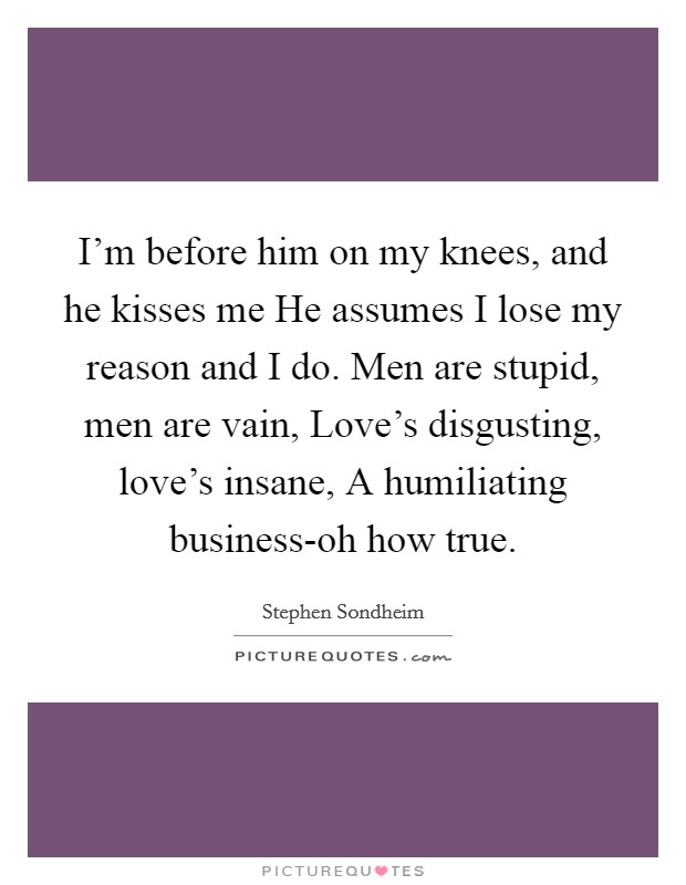 I'm before him on my knees, and he kisses me He assumes I lose my reason and I do. Men are stupid, men are vain, Love's disgusting, love's insane, A humiliating business-oh how true Picture Quote #1