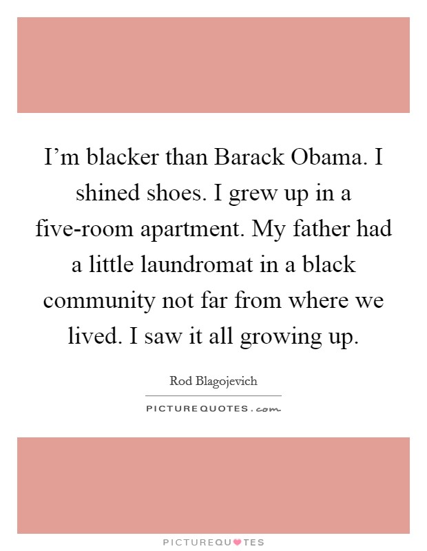 I'm blacker than Barack Obama. I shined shoes. I grew up in a five-room apartment. My father had a little laundromat in a black community not far from where we lived. I saw it all growing up Picture Quote #1