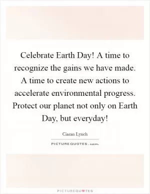 Celebrate Earth Day! A time to recognize the gains we have made. A time to create new actions to accelerate environmental progress. Protect our planet not only on Earth Day, but everyday! Picture Quote #1