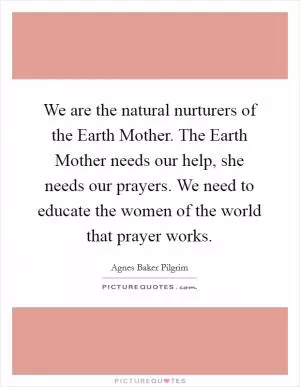 We are the natural nurturers of the Earth Mother. The Earth Mother needs our help, she needs our prayers. We need to educate the women of the world that prayer works Picture Quote #1