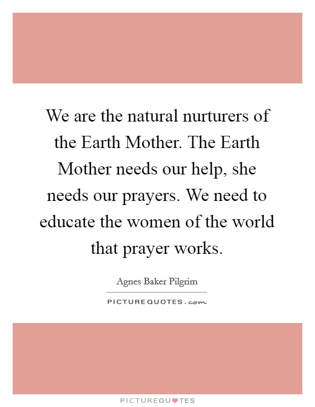 We are the natural nurturers of the Earth Mother. The Earth Mother needs our help, she needs our prayers. We need to educate the women of the world that prayer works Picture Quote #1