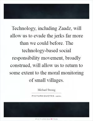 Technology, including Zaadz, will allow us to evade the jerks far more than we could before. The technology-based social responsibility movement, broadly construed, will allow us to return to some extent to the moral monitoring of small villages Picture Quote #1