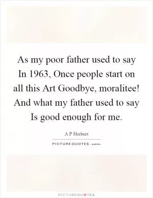 As my poor father used to say In 1963, Once people start on all this Art Goodbye, moralitee! And what my father used to say Is good enough for me Picture Quote #1