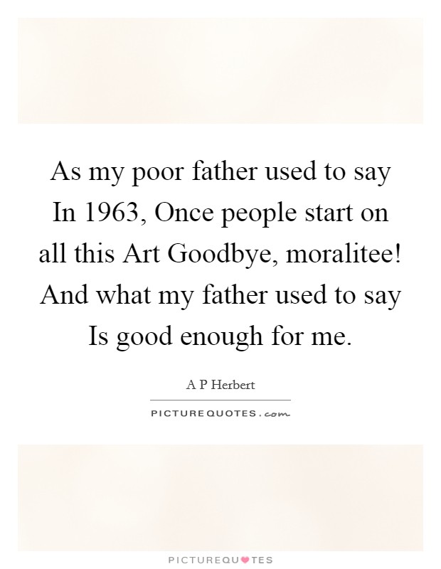 As my poor father used to say In 1963, Once people start on all this Art Goodbye, moralitee! And what my father used to say Is good enough for me Picture Quote #1