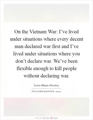 On the Vietnam War: I’ve lived under situations where every decent man declared war first and I’ve lived under situations where you don’t declare war. We’ve been flexible enough to kill people without declaring war Picture Quote #1