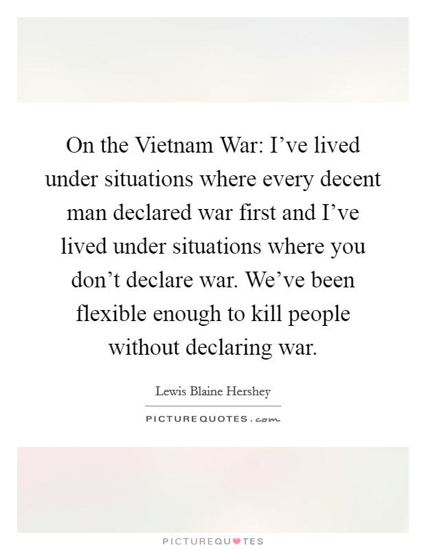 On the Vietnam War: I’ve lived under situations where every decent man declared war first and I’ve lived under situations where you don’t declare war. We’ve been flexible enough to kill people without declaring war Picture Quote #1