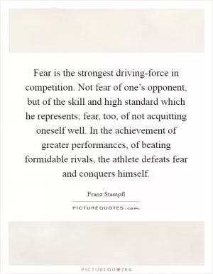 Fear is the strongest driving-force in competition. Not fear of one’s opponent, but of the skill and high standard which he represents; fear, too, of not acquitting oneself well. In the achievement of greater performances, of beating formidable rivals, the athlete defeats fear and conquers himself Picture Quote #1