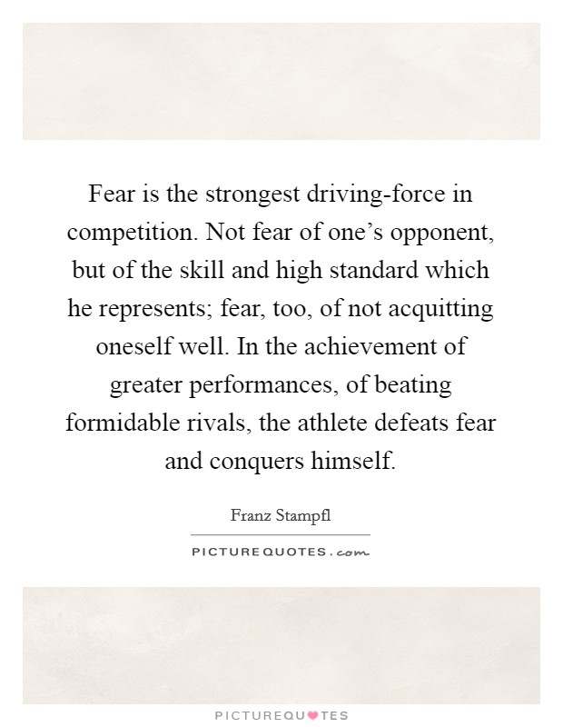 Fear is the strongest driving-force in competition. Not fear of one's opponent, but of the skill and high standard which he represents; fear, too, of not acquitting oneself well. In the achievement of greater performances, of beating formidable rivals, the athlete defeats fear and conquers himself Picture Quote #1