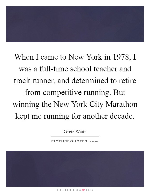 When I came to New York in 1978, I was a full-time school teacher and track runner, and determined to retire from competitive running. But winning the New York City Marathon kept me running for another decade Picture Quote #1