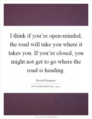I think if you’re open-minded, the road will take you where it takes you. If you’re closed, you might not get to go where the road is heading Picture Quote #1