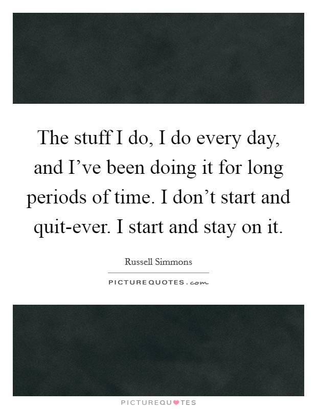 The stuff I do, I do every day, and I've been doing it for long periods of time. I don't start and quit-ever. I start and stay on it Picture Quote #1