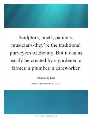 Sculptors, poets, painters, musicians-they’re the traditional purveyors of Beauty. But it can as easily be created by a gardener, a farmer, a plumber, a careworker Picture Quote #1