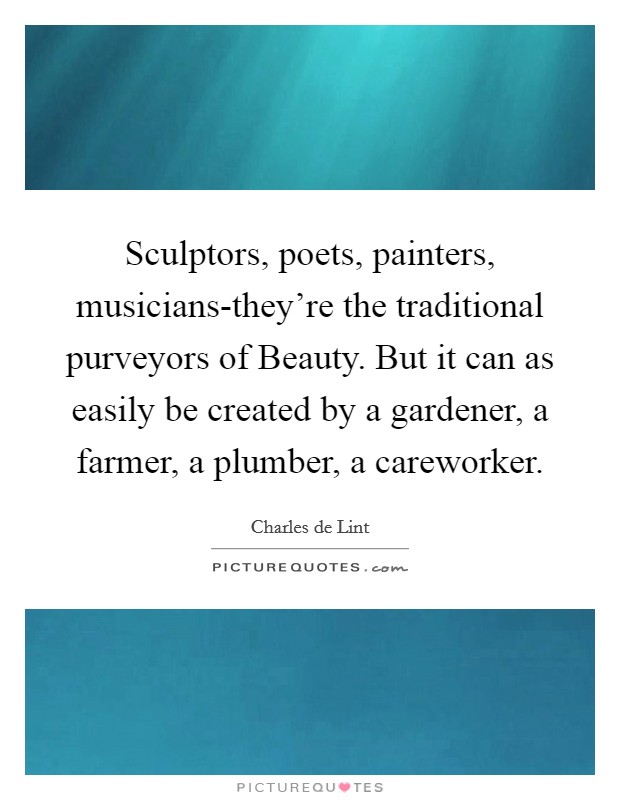 Sculptors, poets, painters, musicians-they're the traditional purveyors of Beauty. But it can as easily be created by a gardener, a farmer, a plumber, a careworker Picture Quote #1