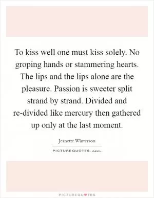 To kiss well one must kiss solely. No groping hands or stammering hearts. The lips and the lips alone are the pleasure. Passion is sweeter split strand by strand. Divided and re-divided like mercury then gathered up only at the last moment Picture Quote #1