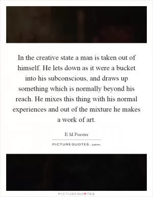 In the creative state a man is taken out of himself. He lets down as it were a bucket into his subconscious, and draws up something which is normally beyond his reach. He mixes this thing with his normal experiences and out of the mixture he makes a work of art Picture Quote #1
