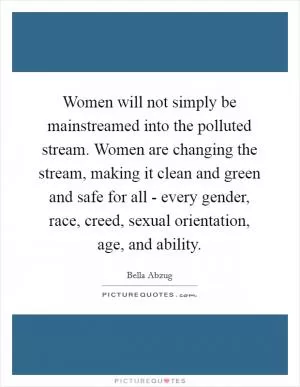 Women will not simply be mainstreamed into the polluted stream. Women are changing the stream, making it clean and green and safe for all - every gender, race, creed, sexual orientation, age, and ability Picture Quote #1