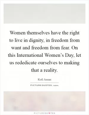 Women themselves have the right to live in dignity, in freedom from want and freedom from fear. On this International Women’s Day, let us rededicate ourselves to making that a reality Picture Quote #1