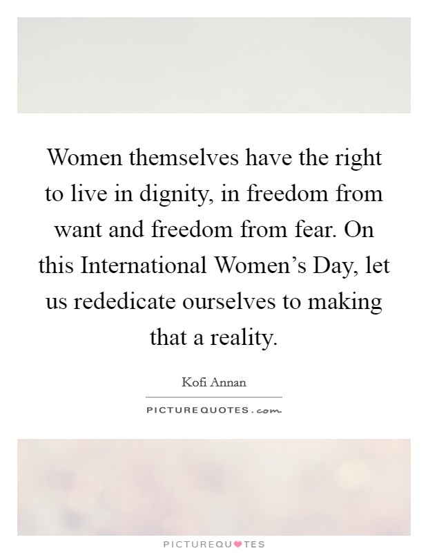 Women themselves have the right to live in dignity, in freedom from want and freedom from fear. On this International Women's Day, let us rededicate ourselves to making that a reality Picture Quote #1