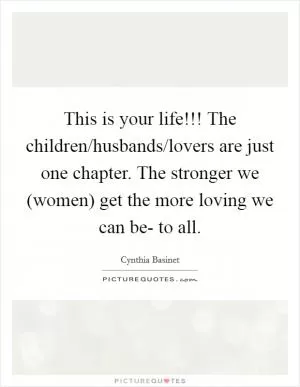 This is your life!!! The children/husbands/lovers are just one chapter. The stronger we (women) get the more loving we can be- to all Picture Quote #1