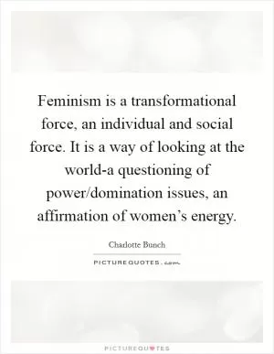 Feminism is a transformational force, an individual and social force. It is a way of looking at the world-a questioning of power/domination issues, an affirmation of women’s energy Picture Quote #1