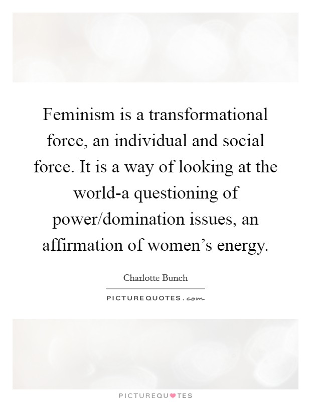 Feminism is a transformational force, an individual and social force. It is a way of looking at the world-a questioning of power/domination issues, an affirmation of women's energy Picture Quote #1