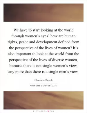 We have to start looking at the world through women’s eyes’ how are human rights, peace and development defined from the perspective of the lives of women? It’s also important to look at the world from the perspective of the lives of diverse women, because there is not single women’s view, any more than there is a single men’s view Picture Quote #1