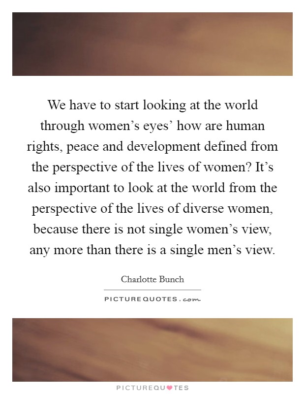We have to start looking at the world through women's eyes' how are human rights, peace and development defined from the perspective of the lives of women? It's also important to look at the world from the perspective of the lives of diverse women, because there is not single women's view, any more than there is a single men's view Picture Quote #1