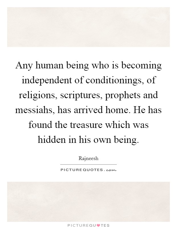 Any human being who is becoming independent of conditionings, of religions, scriptures, prophets and messiahs, has arrived home. He has found the treasure which was hidden in his own being Picture Quote #1