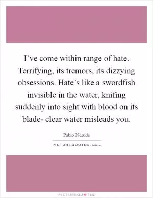 I’ve come within range of hate. Terrifying, its tremors, its dizzying obsessions. Hate’s like a swordfish invisible in the water, knifing suddenly into sight with blood on its blade- clear water misleads you Picture Quote #1