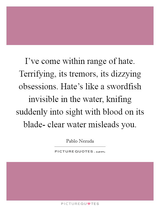 I've come within range of hate. Terrifying, its tremors, its dizzying obsessions. Hate's like a swordfish invisible in the water, knifing suddenly into sight with blood on its blade- clear water misleads you Picture Quote #1