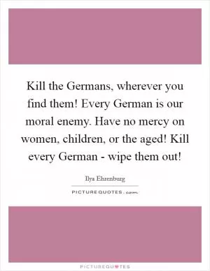 Kill the Germans, wherever you find them! Every German is our moral enemy. Have no mercy on women, children, or the aged! Kill every German - wipe them out! Picture Quote #1