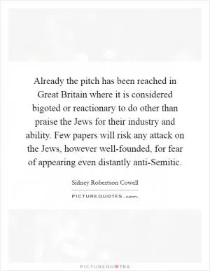Already the pitch has been reached in Great Britain where it is considered bigoted or reactionary to do other than praise the Jews for their industry and ability. Few papers will risk any attack on the Jews, however well-founded, for fear of appearing even distantly anti-Semitic Picture Quote #1