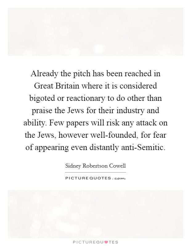 Already the pitch has been reached in Great Britain where it is considered bigoted or reactionary to do other than praise the Jews for their industry and ability. Few papers will risk any attack on the Jews, however well-founded, for fear of appearing even distantly anti-Semitic Picture Quote #1