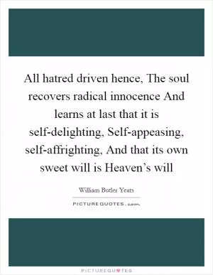 All hatred driven hence, The soul recovers radical innocence And learns at last that it is self-delighting, Self-appeasing, self-affrighting, And that its own sweet will is Heaven’s will Picture Quote #1