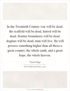 In the Twentieth Century war will be dead, the scaffold will be dead, hatred will be dead, frontier boundaries will be dead, dogmas will be dead; man will live. He will possess something higher than all these-a great country, the whole earth, and a great hope, the whole heaven Picture Quote #1