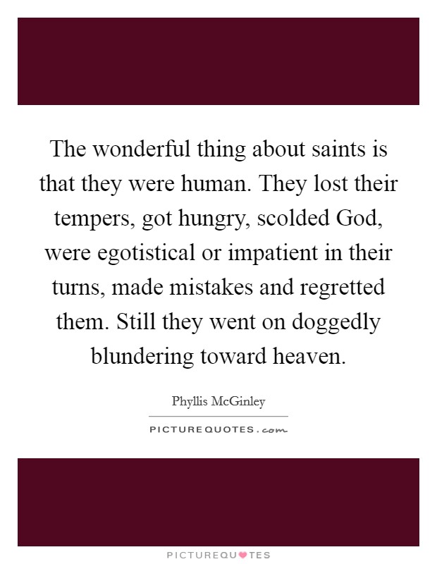 The wonderful thing about saints is that they were human. They lost their tempers, got hungry, scolded God, were egotistical or impatient in their turns, made mistakes and regretted them. Still they went on doggedly blundering toward heaven Picture Quote #1