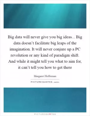 Big data will never give you big ideas... Big data doesn’t facilitate big leaps of the imagination. It will never conjure up a PC revolution or any kind of paradigm shift. And while it might tell you what to aim for, it can’t tell you how to get there Picture Quote #1