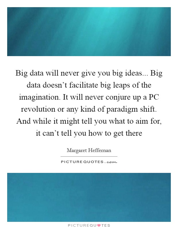 Big data will never give you big ideas... Big data doesn't facilitate big leaps of the imagination. It will never conjure up a PC revolution or any kind of paradigm shift. And while it might tell you what to aim for, it can't tell you how to get there Picture Quote #1