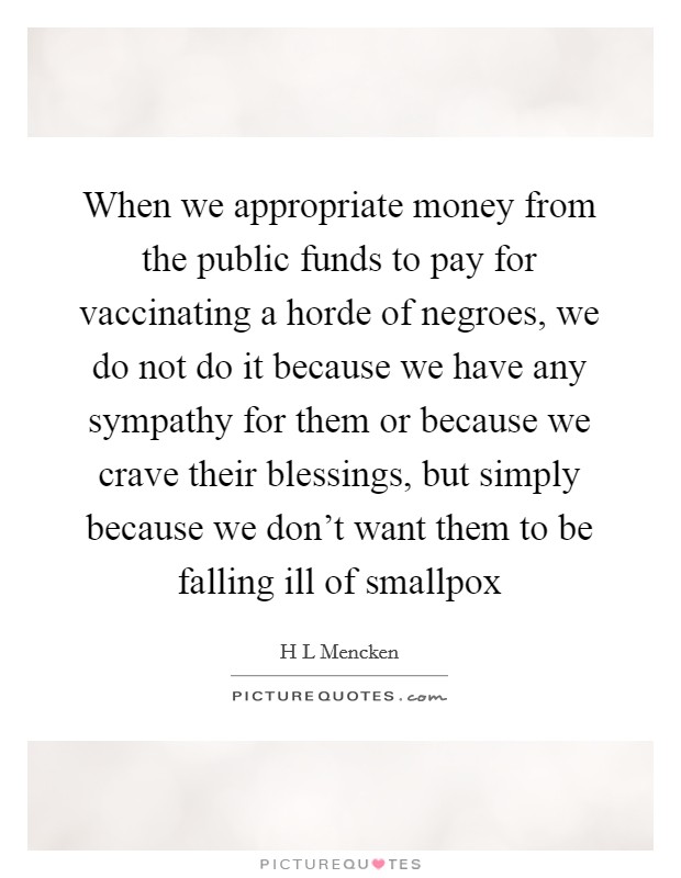 When we appropriate money from the public funds to pay for vaccinating a horde of negroes, we do not do it because we have any sympathy for them or because we crave their blessings, but simply because we don't want them to be falling ill of smallpox Picture Quote #1