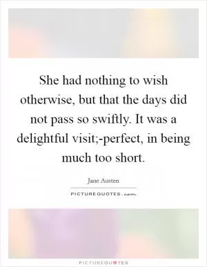 She had nothing to wish otherwise, but that the days did not pass so swiftly. It was a delightful visit;-perfect, in being much too short Picture Quote #1