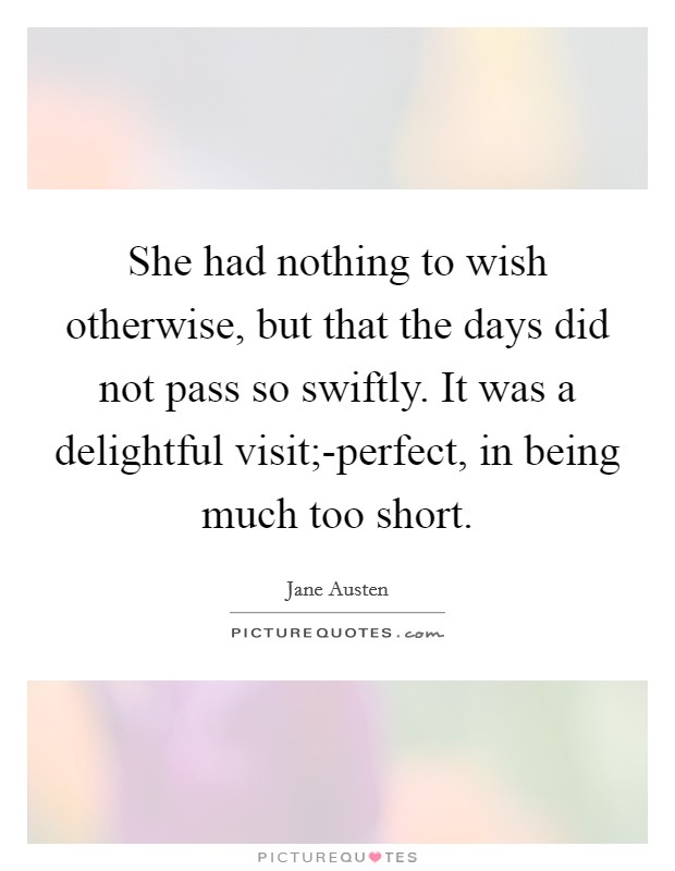 She had nothing to wish otherwise, but that the days did not pass so swiftly. It was a delightful visit;-perfect, in being much too short Picture Quote #1