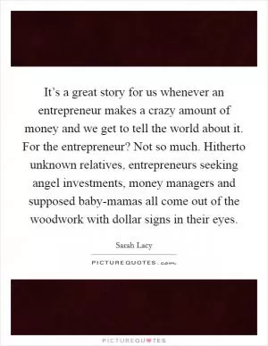 It’s a great story for us whenever an entrepreneur makes a crazy amount of money and we get to tell the world about it. For the entrepreneur? Not so much. Hitherto unknown relatives, entrepreneurs seeking angel investments, money managers and supposed baby-mamas all come out of the woodwork with dollar signs in their eyes Picture Quote #1